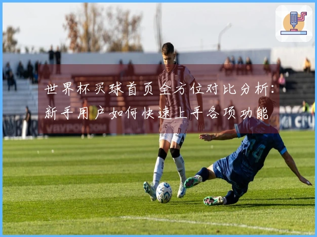 世界杯买球首页全方位对比分析：新手用户如何快速上手各项功能