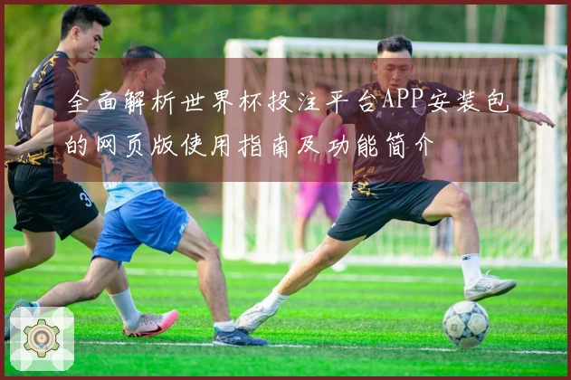 全面解析世界杯投注平台APP安装包的网页版使用指南及功能简介