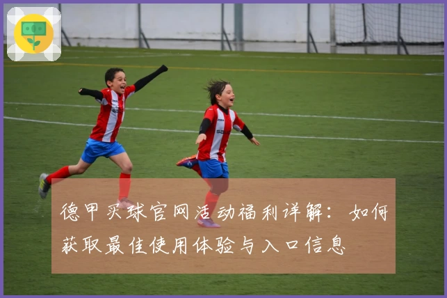 德甲买球官网活动福利详解：如何获取最佳使用体验与入口信息